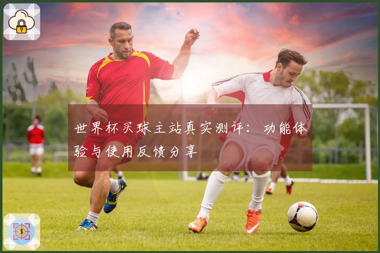 世界杯买球主站真实测评：功能体验与使用反馈分享