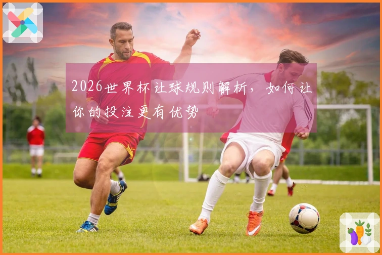 2026世界杯让球规则解析，如何让你的投注更有优势