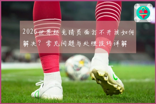 2026世界杯竞猜页面打不开该如何解决？常见问题与处理技巧详解