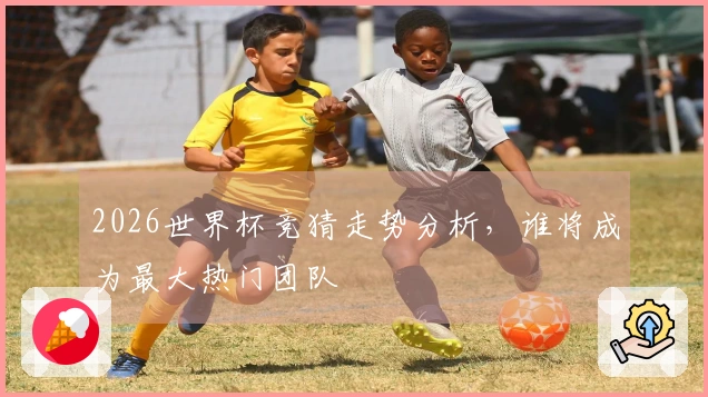 2026世界杯竞猜走势分析，谁将成为最大热门团队