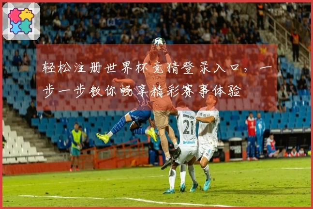 轻松注册世界杯竞猜登录入口，一步一步教你畅享精彩赛事体验