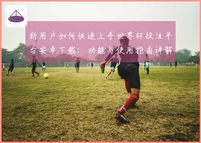新用户如何快速上手世界杯投注平台安卓下载：功能与使用指南详解