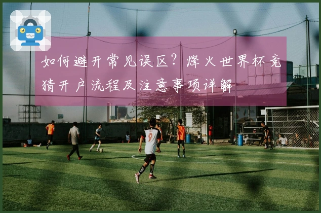 如何避开常见误区？烽火世界杯竞猜开户流程及注意事项详解